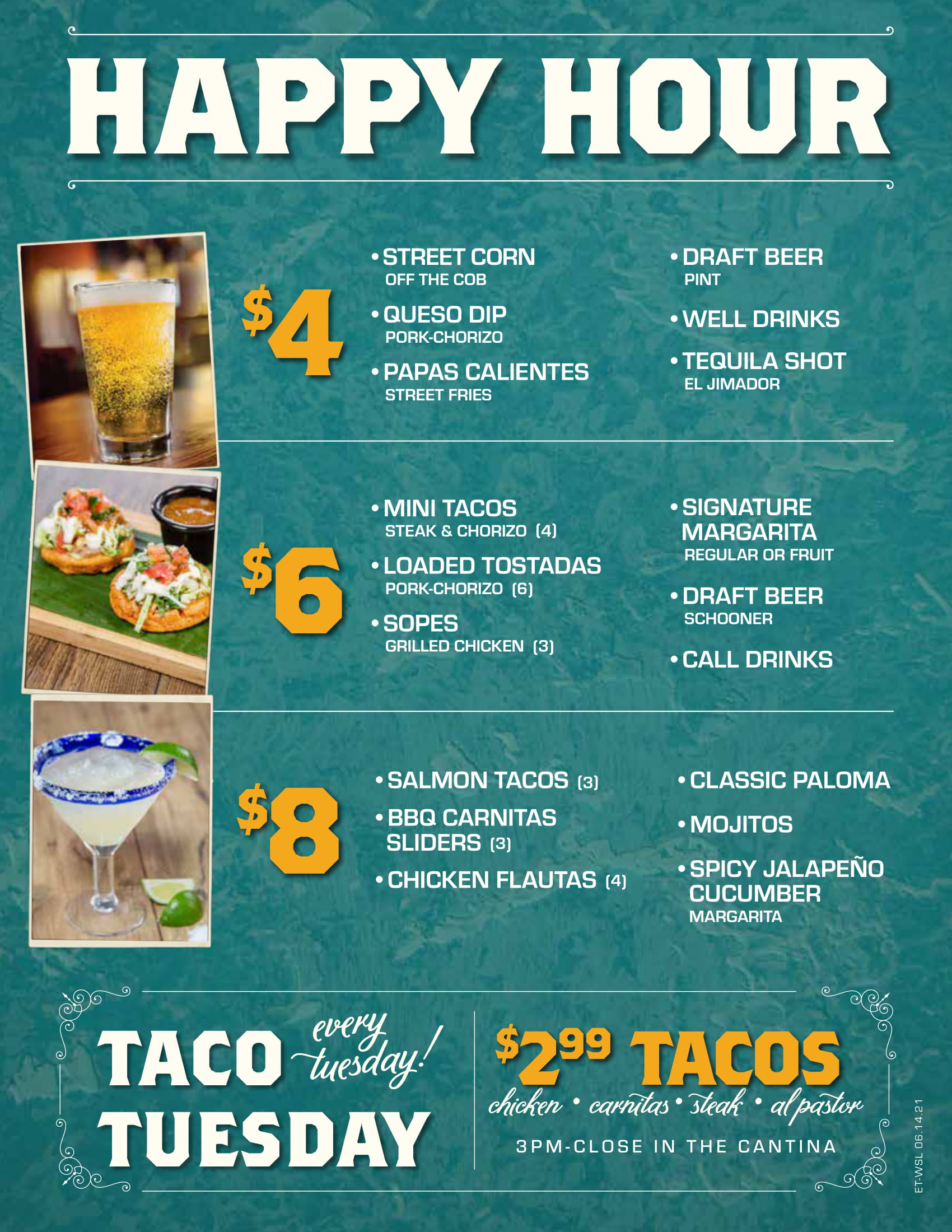 Banner: Happy Hour. Every day starting at 3pm in the Cantina*. $4 - Street Corn (off the cob), Queso Dip, Mini Chimis (6), Draft Beer (pint), Well drinks, Tequila Shot (el jimador). $6 - Mini Tacos (4) (Steak and Chorizo), Loaded Tostada Nachos (6) (pork & chorizo), Papas Calientes (Street Fries), Sopes (3) (Grilled Chicken), Signature Margarita (Regular or Fruit), Draft Beer (Schooner), Call Drinks. $8 - Salmon Tacos (3), Sliders (3) (Habanero, BBQ, Carnitas), Flautas (4) (Chicken), Mojitos, Classic Paloma, Spicy Jalapeño Cucumber (Margarita).